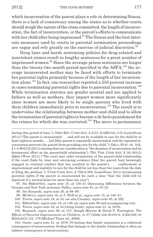 2012] “THE GOOD MOTHER" 177  which incarceration of the parent plays a role in determining fitness, there is a lack of consistency among the states as to whether courts should weigh the nature of the crime committed, the length of incarcer- ation, the fact of incarceration, or the parent’s efforts to communicate with her child after being imprisoned.” The fitness and the best inter- ests measures used by courts in parental termination proceedings are vague and rely greatly on the exercise of judicial discretion.” Drug laws and harsh sentencing policies for drug-related and nonviolent crimes result in lengthy sentences for a great number of imprisoned women.” Since the average prison sentences are longer than the twenty-two month period specified in the ASFA,"™ the av- erage incarcerated mother may be faced with efforts to terminate her parental rights primarily because of the length of her incarcera- tion alone.! In fact, one researcher reported a 250 percent increase in cases terminating parental rights due to parental incarceration. " While termination statutes are gender neutral and are applied to fathers as well as mothers, they impact women more significantly since women are more likely to be single parents who lived with their children immediately prior to incarceration.” The result is to undervalue the relationship between mother and child and to allow the termination of parental rights to become a de facto punishment for the erimes for which she was convicted.” The move to permanency  during this period of time."); OHIO REV. CODE ANN. § 215L414(E)12)-(19) (LexisNexis 2011) (“The parent i incarcarated ... and will not be available to caro for the child for at loast ighteen months ... or] [tlhe parent is repeatedly incarcerated, and the ropeated in- carcoration provents the parent from providing care for the child."); OKLA.STAT. tit. 10A, § 14-904(12) (2011 (tating that one consideration is“the duration of incaxceration and ts detrimental effect on the parentichild relationship’); TEX. FAM, CODE ANS. § 161001(1) (Q) (West 2011) (“The court may order termination of the parent child relationship if the court finds by clear and convincing evidence [that the parent has] knowingly engaged in criminal conduct that has resulted in the parent’s . . . confinement or imprisonment and inability to care for the child or not loss than w0 yoars from the date of filing the petition."; UTAH CODE ANN. § 78A-6-508 (LexisNexis 2011) (terminating parental rights if the parent is incarcerated for such a time “that the child will be deprived of a normal home for mare than one year’).  7. See BERNSTELN, supra note 16, at 150-51 (discussing differences betsween the Goorgia and New York systems); Dalloy, supra note 61, at 19-  98. See Kennedy, supra note 26, at 98-99.  99 MUMOLA, supra note 16, at 5 Wolf et al, supra note 75, at 14041  100, Travis, supra noto 16, i 84; see also Crossley, supra noto 85, at 292  101, BERNSTEIN, supra note 16, at 148; see supra note 90 and accompanying tex.  102 Travis, supra note 16, at 34 (citing Genty, supra note 21, at 1675).  103 Baunach, supra note 46, at 157; Joseph Murray & David P. Farrington, The Effects of Parental Imprisonment on Children, in 37 CRIME AND JUSTICE: A REVIEW OF RESEARCH 133, 179 (Michael Toney od., 2008).  101, Genty, supra note 21, at 167879 (noting that family separation is a collateral consequence of incarceration, inding that damage to the family relationship is often an indirect consoquence of incarceration).  
